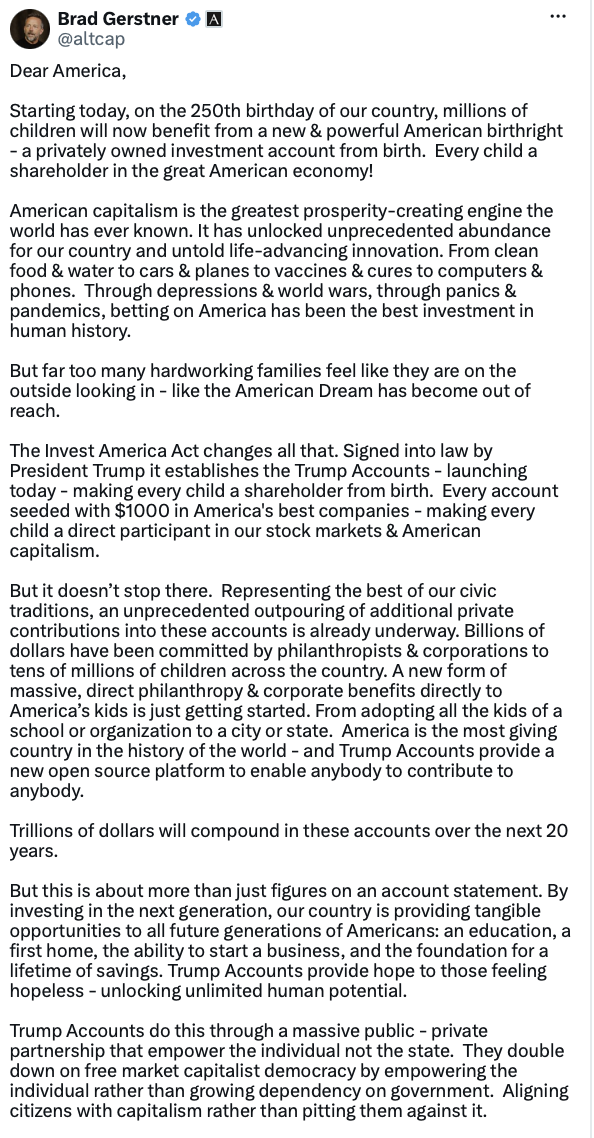 Investor Brad Gerstner posted about the Invest America program on Truth Social on 07/08/2026. The post announced the launch of Trump Accounts, a public-private initiative providing investment accounts for children to foster economic opportunity and align citizens with capitalism.
